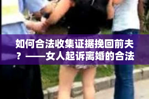 如何合法收集证据挽回前夫？——女人起诉离婚的合法取证策略