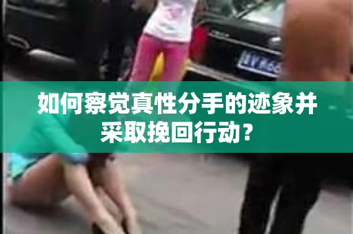 如何察觉真性分手的迹象并采取挽回行动？