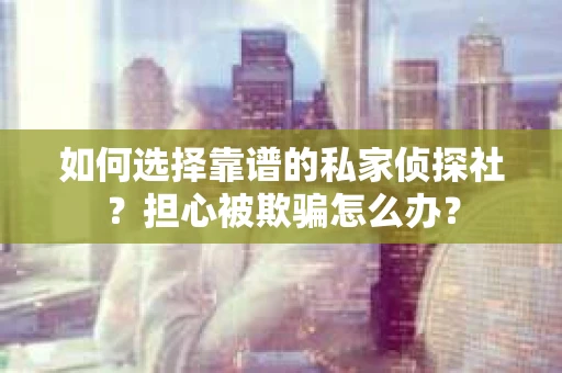 如何选择靠谱的私家侦探社？担心被欺骗怎么办？