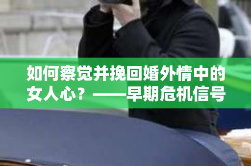 如何察觉并挽回婚外情中的女人心？——早期危机信号与干预策略