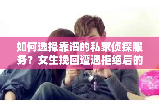 如何选择靠谱的私家侦探服务？女生挽回遭遇拒绝后的调查怎么办？