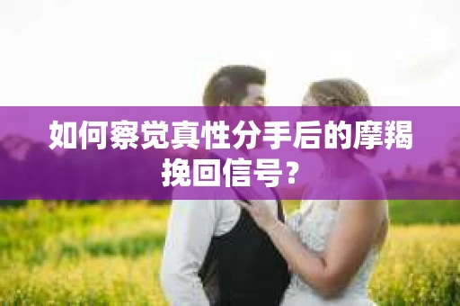 如何察觉真性分手后的摩羯挽回信号？