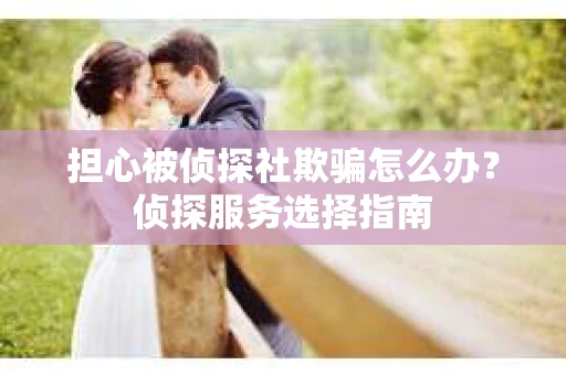 担心被侦探社欺骗怎么办？侦探服务选择指南
