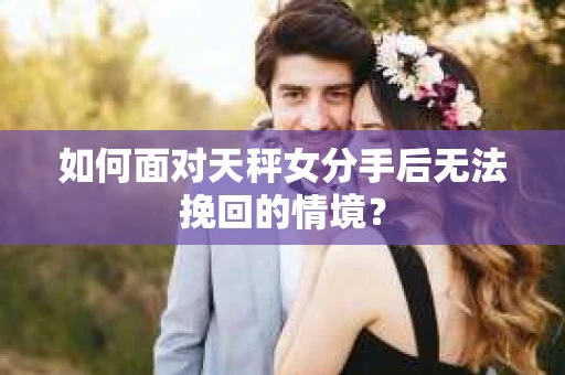 如何面对天秤女分手后无法挽回的情境？