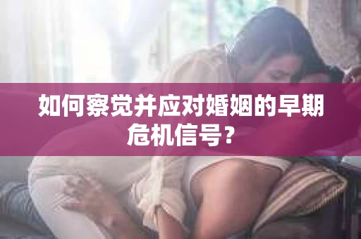 如何察觉并应对婚姻的早期危机信号？