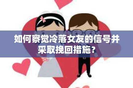 如何察觉冷落女友的信号并采取挽回措施？
