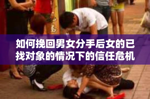 如何挽回男女分手后女的已找对象的情况下的信任危机？