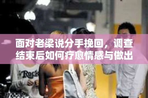 面对老梁说分手挽回，调查结束后如何疗愈情感与做出人生决策？