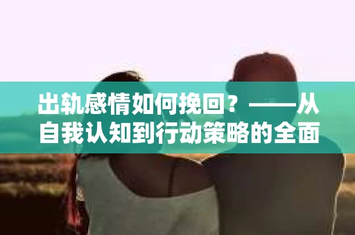 出轨感情如何挽回？——从自我认知到行动策略的全面解析