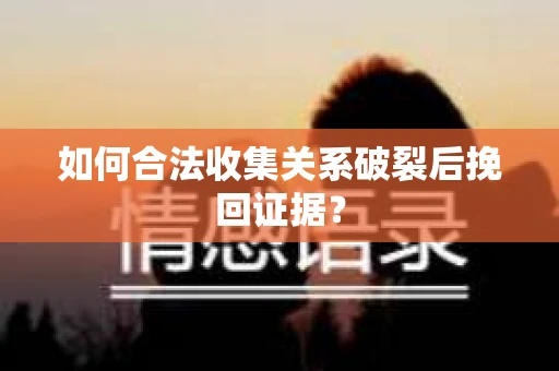 如何合法收集关系破裂后挽回证据？
