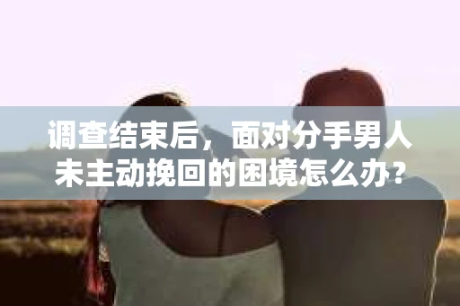 调查结束后，面对分手男人未主动挽回的困境怎么办？
