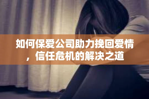 如何保爱公司助力挽回爱情，信任危机的解决之道