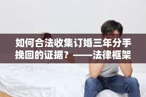 如何合法收集订婚三年分手挽回的证据？——法律框架下的有效证据收集方案