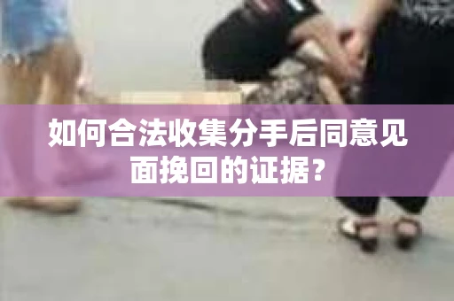 如何合法收集分手后同意见面挽回的证据？
