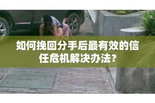 如何挽回分手后最有效的信任危机解决办法？