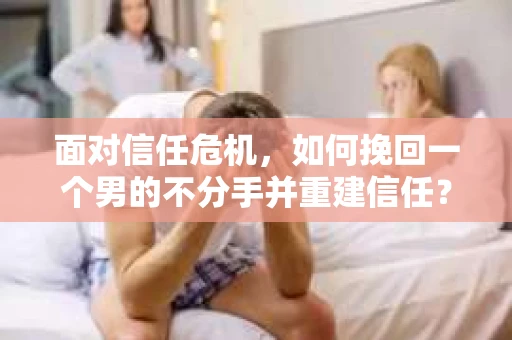 面对信任危机，如何挽回一个男的不分手并重建信任？