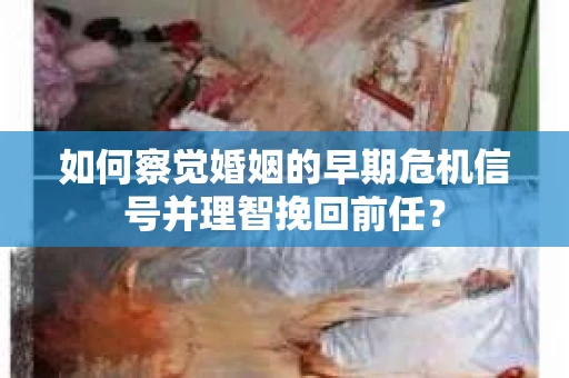如何察觉婚姻的早期危机信号并理智挽回前任？