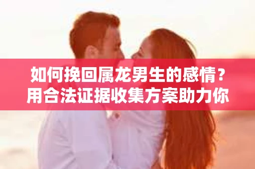 如何挽回属龙男生的感情？用合法证据收集方案助力你的努力？