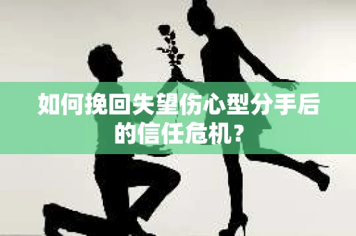 如何挽回失望伤心型分手后的信任危机？