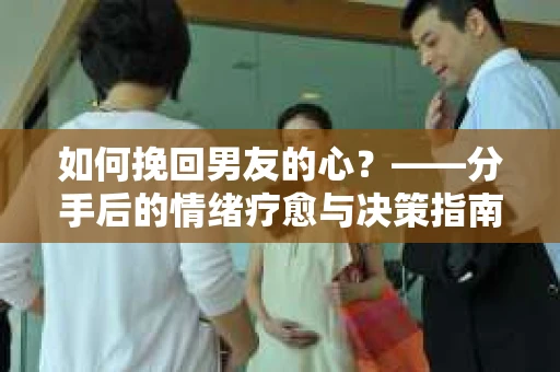 如何挽回男友的心？——分手后的情绪疗愈与决策指南