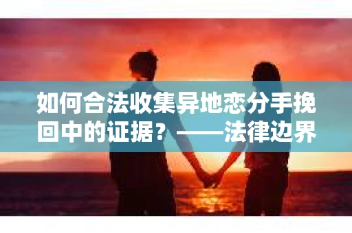 如何合法收集异地恋分手挽回中的证据？——法律边界内的取证策略