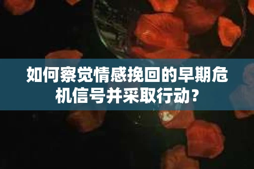 如何察觉情感挽回的早期危机信号并采取行动？