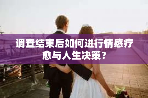 调查结束后如何进行情感疗愈与人生决策？