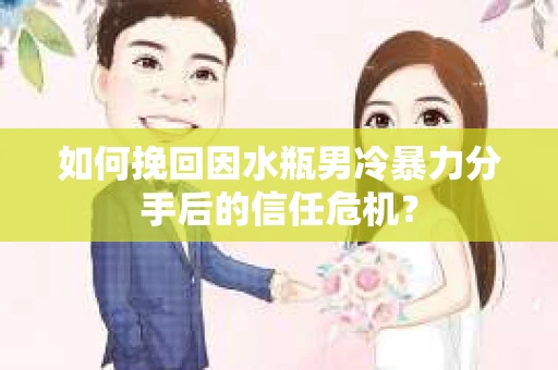 如何挽回因水瓶男冷暴力分手后的信任危机？