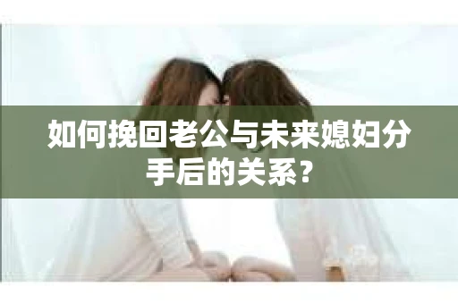如何挽回老公与未来媳妇分手后的关系？