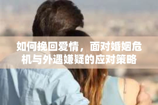 如何挽回爱情，面对婚姻危机与外遇嫌疑的应对策略