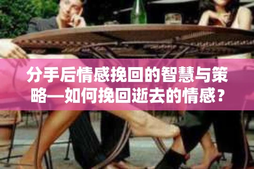 分手后情感挽回的智慧与策略—如何挽回逝去的情感？