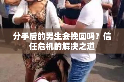 分手后的男生会挽回吗？信任危机的解决之道